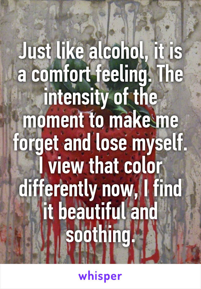 Just like alcohol, it is a comfort feeling. The intensity of the moment to make me forget and lose myself. I view that color differently now, I find it beautiful and soothing.
