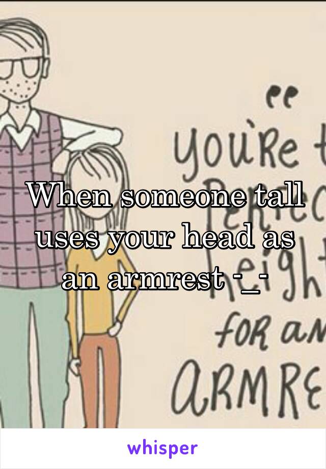 When someone tall uses your head as an armrest -_-