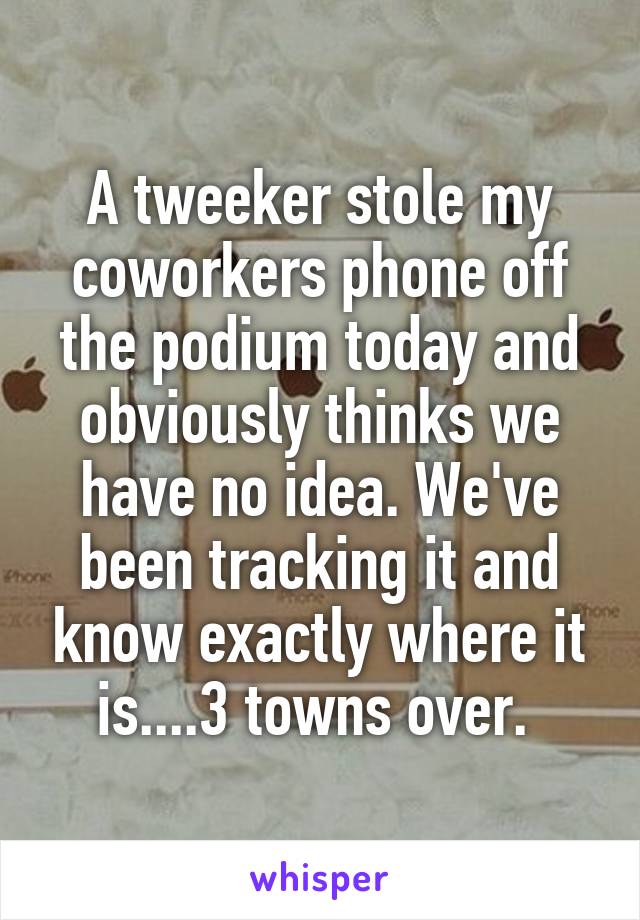 A tweeker stole my coworkers phone off the podium today and obviously thinks we have no idea. We've been tracking it and know exactly where it is....3 towns over. 