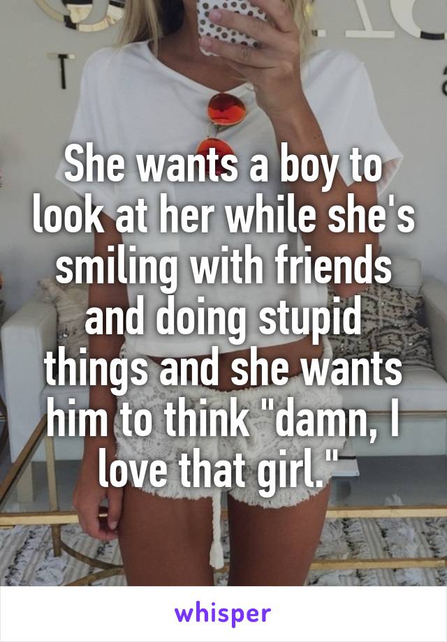She wants a boy to look at her while she's smiling with friends and doing stupid things and she wants him to think "damn, I love that girl." 