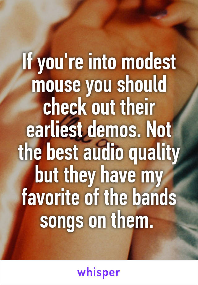 If you're into modest mouse you should check out their earliest demos. Not the best audio quality but they have my favorite of the bands songs on them. 