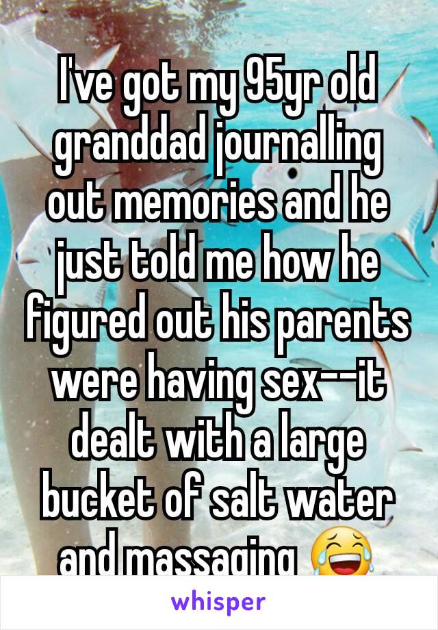 I've got my 95yr old granddad journalling out memories and he just told me how he figured out his parents were having sex--it dealt with a large bucket of salt water and massaging 😂