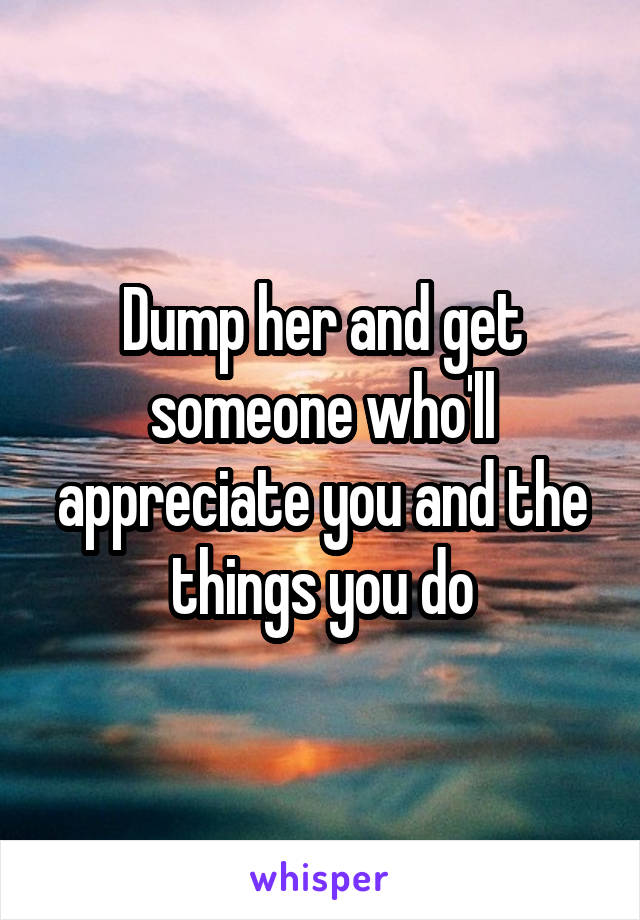 Dump her and get someone who'll appreciate you and the things you do