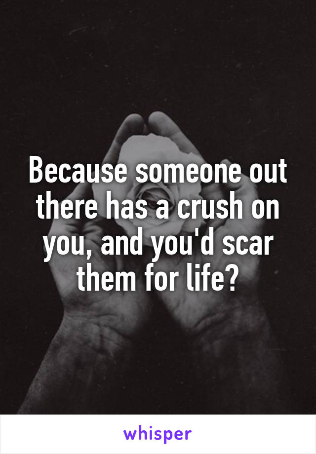 Because someone out there has a crush on you, and you'd scar them for life?