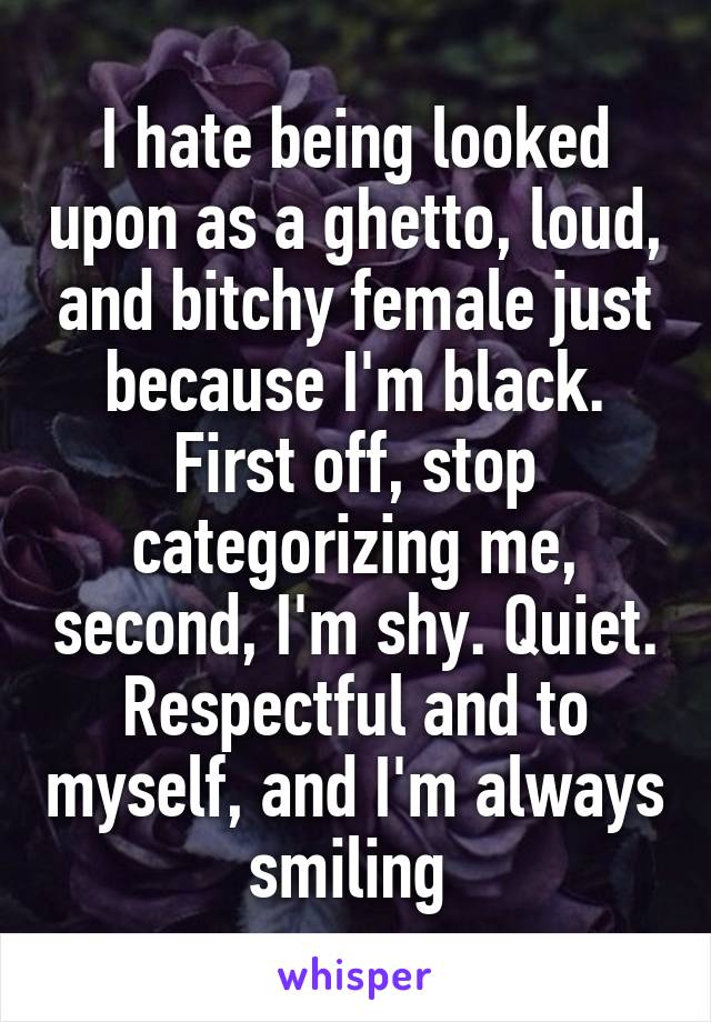 I hate being looked upon as a ghetto, loud, and bitchy female just because I'm black. First off, stop categorizing me, second, I'm shy. Quiet. Respectful and to myself, and I'm always smiling 