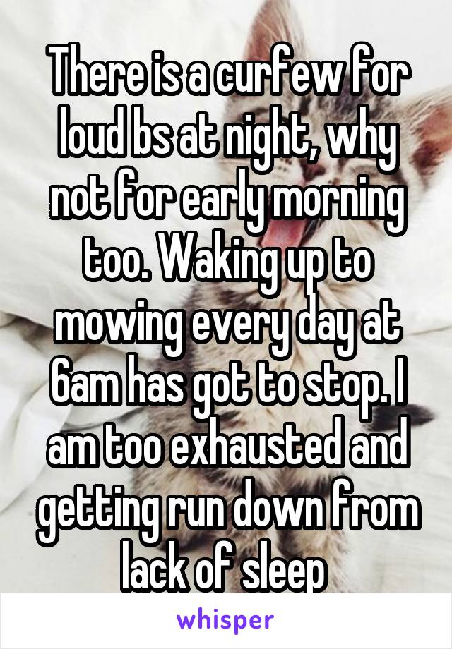 There is a curfew for loud bs at night, why not for early morning too. Waking up to mowing every day at 6am has got to stop. I am too exhausted and getting run down from lack of sleep 