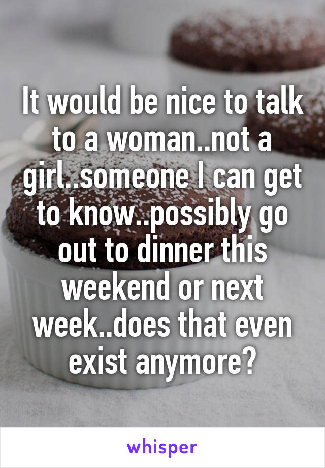 It would be nice to talk to a woman..not a girl..someone I can get to know..possibly go out to dinner this weekend or next week..does that even exist anymore?