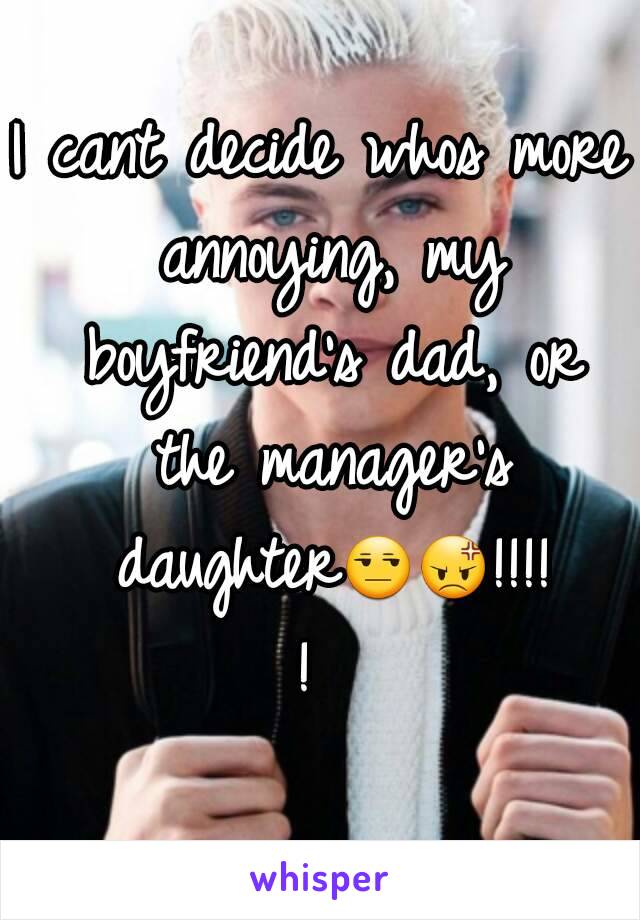 I cant decide whos more annoying, my boyfriend's dad, or the manager's daughter😒😡!!!!! 