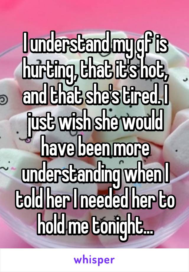 I understand my gf is hurting, that it's hot, and that she's tired. I just wish she would have been more understanding when I told her I needed her to hold me tonight...