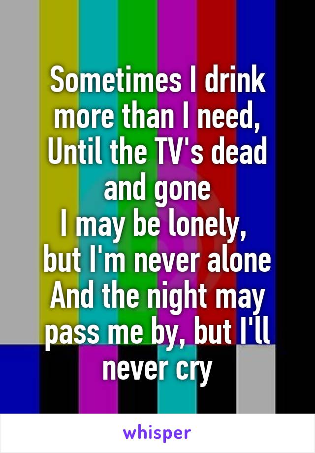 Sometimes I drink more than I need,
Until the TV's dead
and gone
I may be lonely, 
but I'm never alone
And the night may pass me by, but I'll never cry