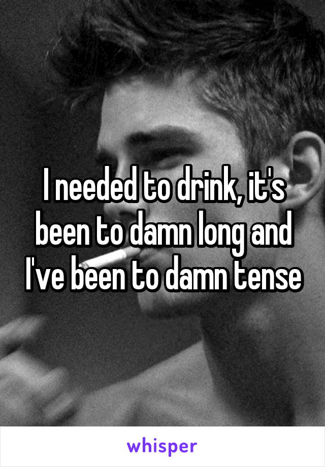 I needed to drink, it's been to damn long and I've been to damn tense