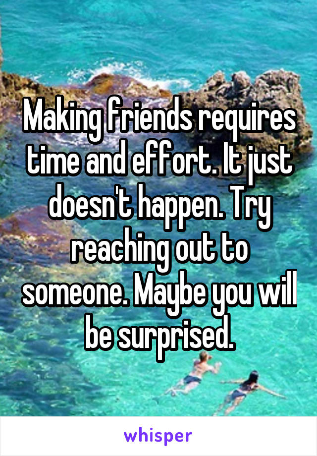 Making friends requires time and effort. It just doesn't happen. Try reaching out to someone. Maybe you will be surprised.