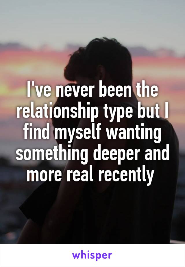I've never been the relationship type but I find myself wanting something deeper and more real recently 