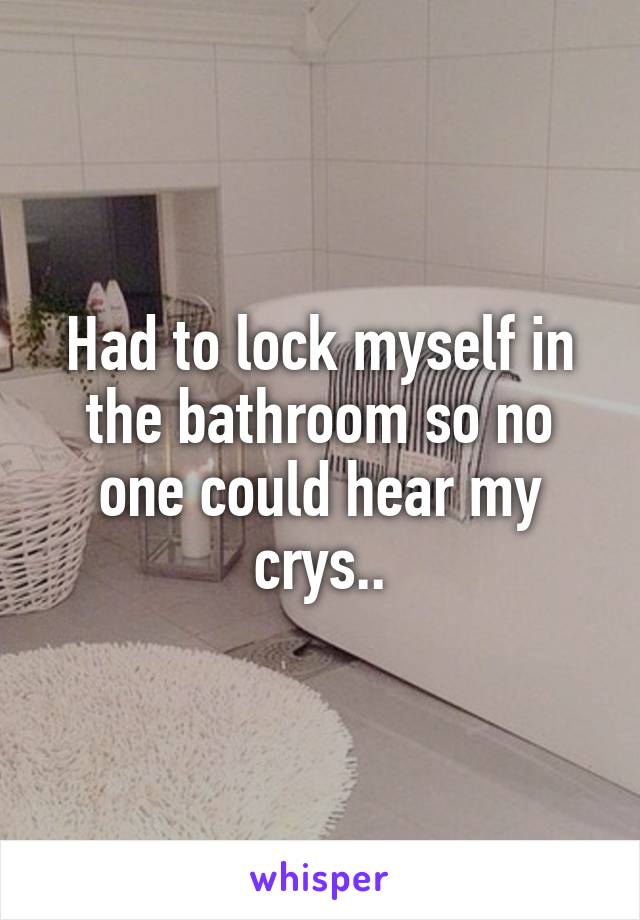 Had to lock myself in the bathroom so no one could hear my crys..