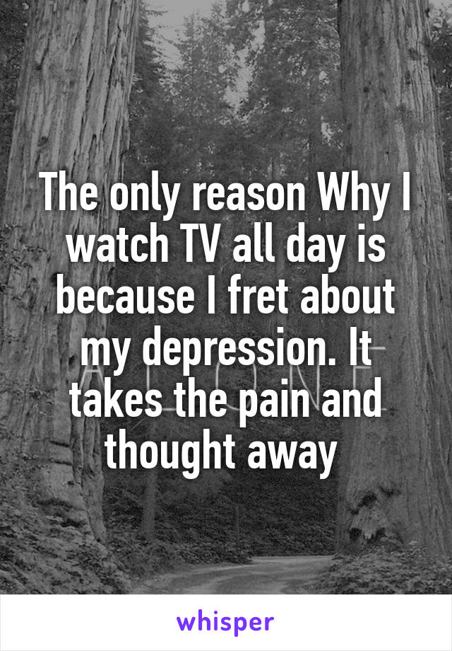 The only reason Why I watch TV all day is because I fret about my depression. It takes the pain and thought away 