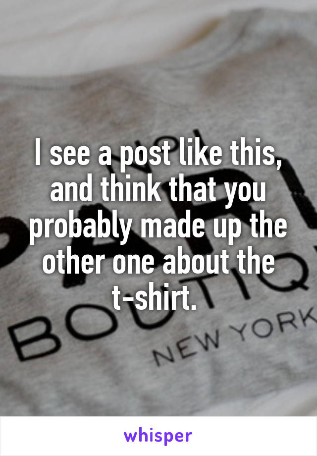 I see a post like this, and think that you probably made up the other one about the t-shirt. 