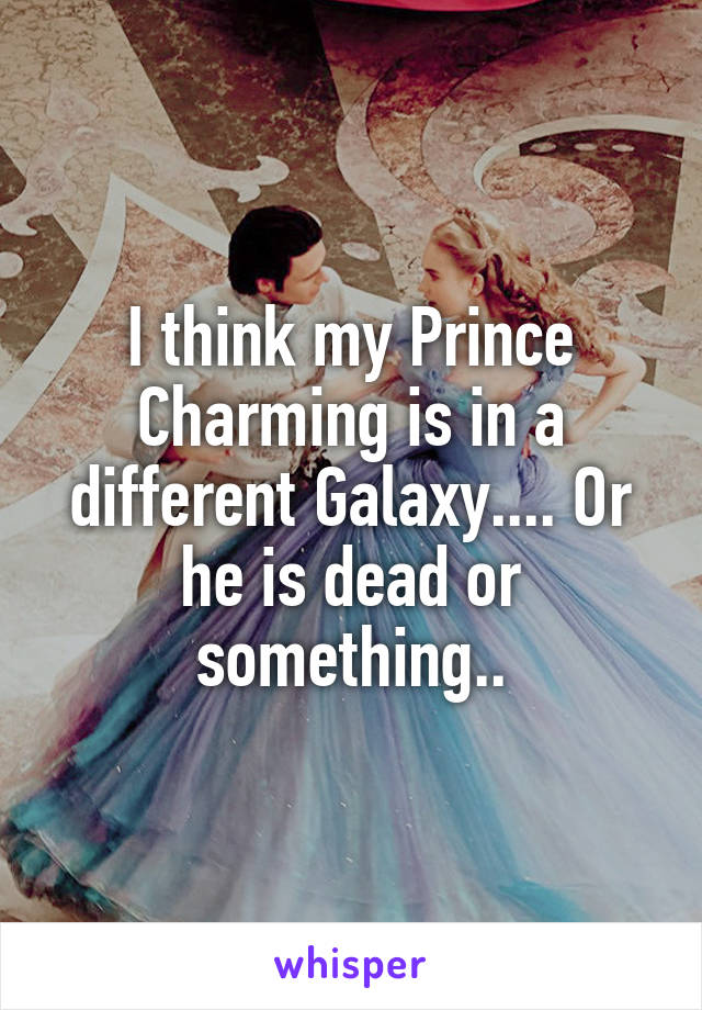 I think my Prince Charming is in a different Galaxy.... Or he is dead or something..