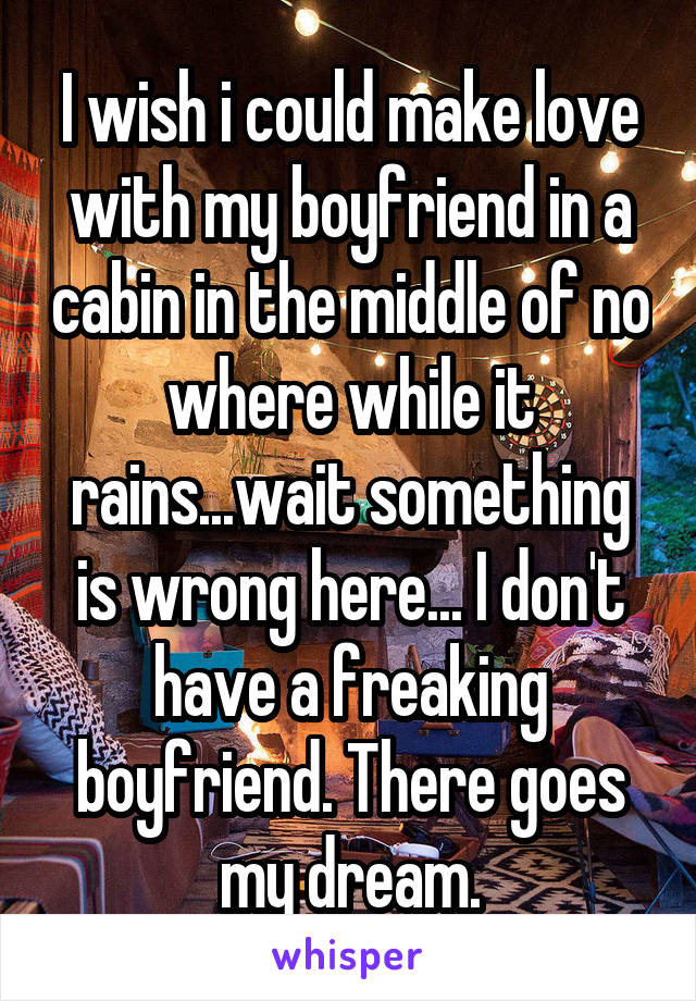 I wish i could make love with my boyfriend in a cabin in the middle of no where while it rains...wait something is wrong here... I don't have a freaking boyfriend. There goes my dream.