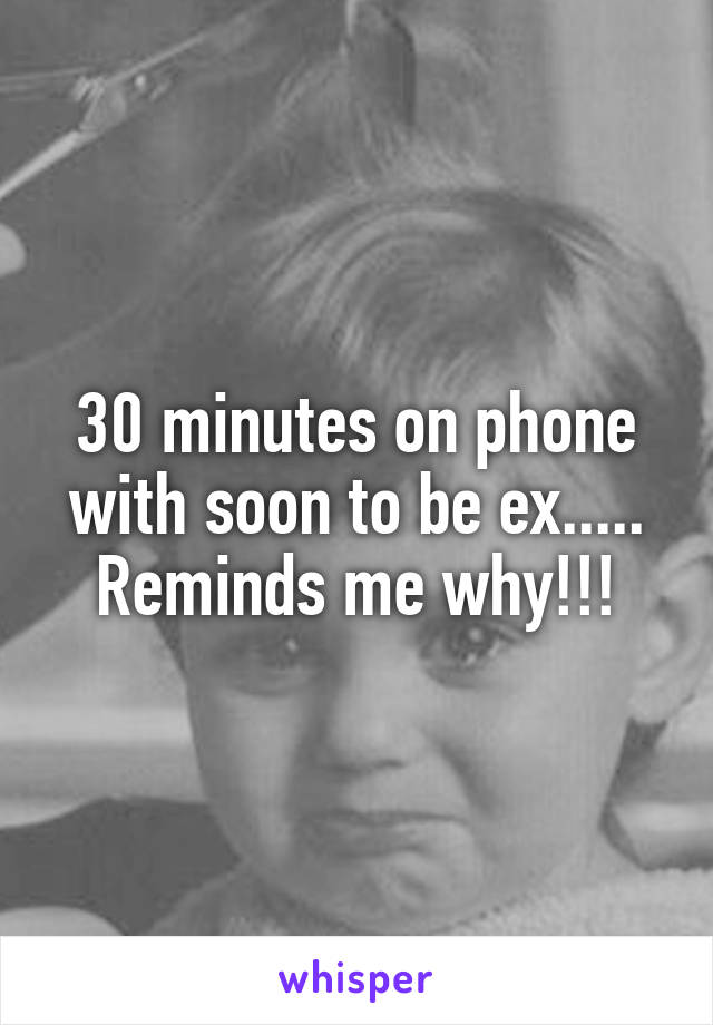 30 minutes on phone with soon to be ex..... Reminds me why!!!