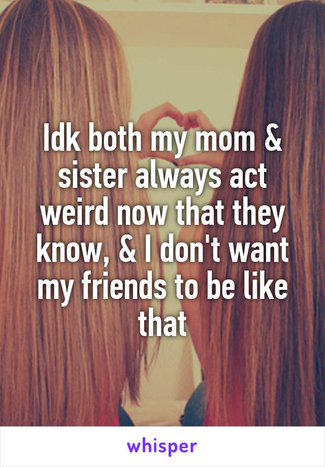 Idk both my mom & sister always act weird now that they know, & I don't want my friends to be like that
