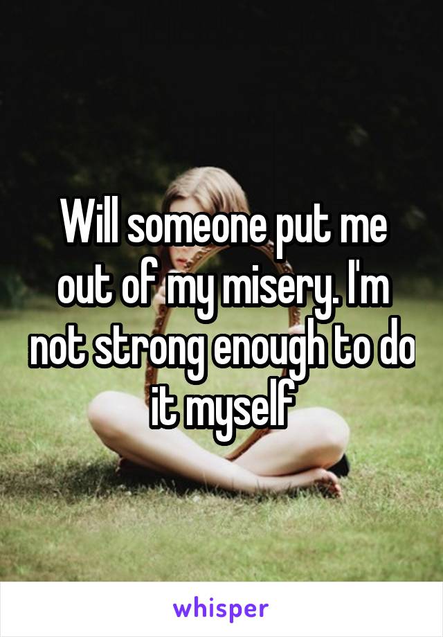 Will someone put me out of my misery. I'm not strong enough to do it myself