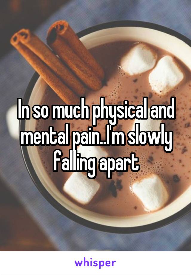 In so much physical and mental pain..I'm slowly falling apart