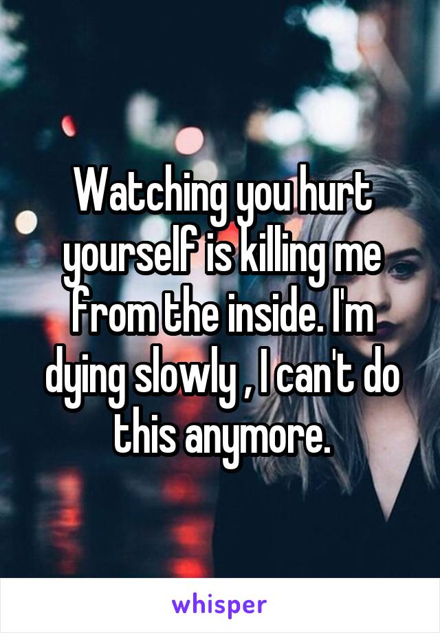 Watching you hurt yourself is killing me from the inside. I'm dying slowly , I can't do this anymore.