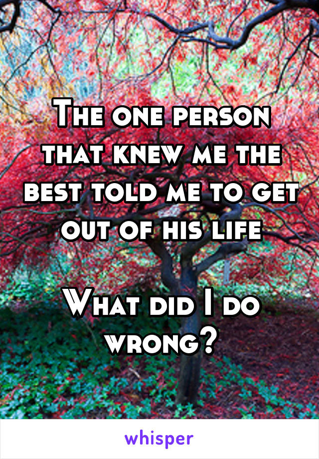The one person that knew me the best told me to get out of his life

What did I do wrong?