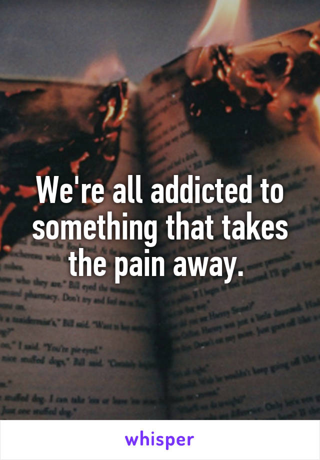 We're all addicted to something that takes the pain away. 