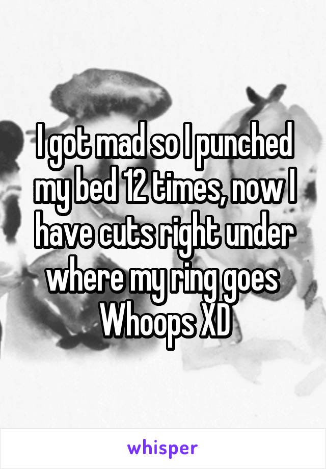 I got mad so I punched my bed 12 times, now I have cuts right under where my ring goes 
Whoops XD