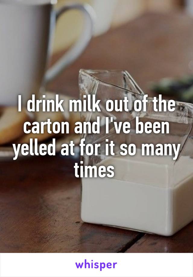 I drink milk out of the carton and I've been yelled at for it so many times 