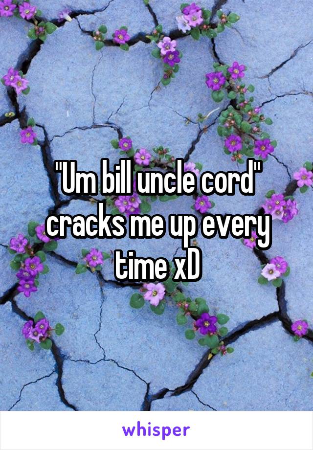 "Um bill uncle cord" cracks me up every time xD