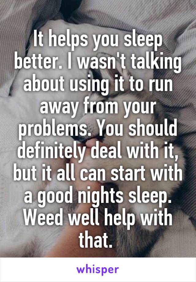 It helps you sleep better. I wasn't talking about using it to run away from your problems. You should definitely deal with it, but it all can start with a good nights sleep. Weed well help with that. 