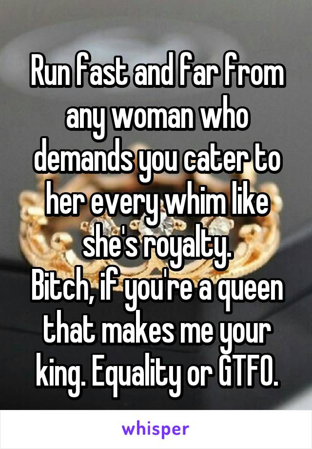 Run fast and far from any woman who demands you cater to her every whim like she's royalty.
Bitch, if you're a queen that makes me your king. Equality or GTFO.