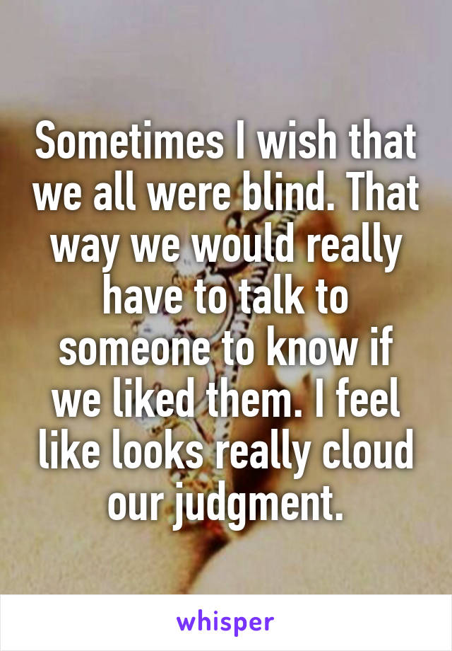 Sometimes I wish that we all were blind. That way we would really have to talk to someone to know if we liked them. I feel like looks really cloud our judgment.