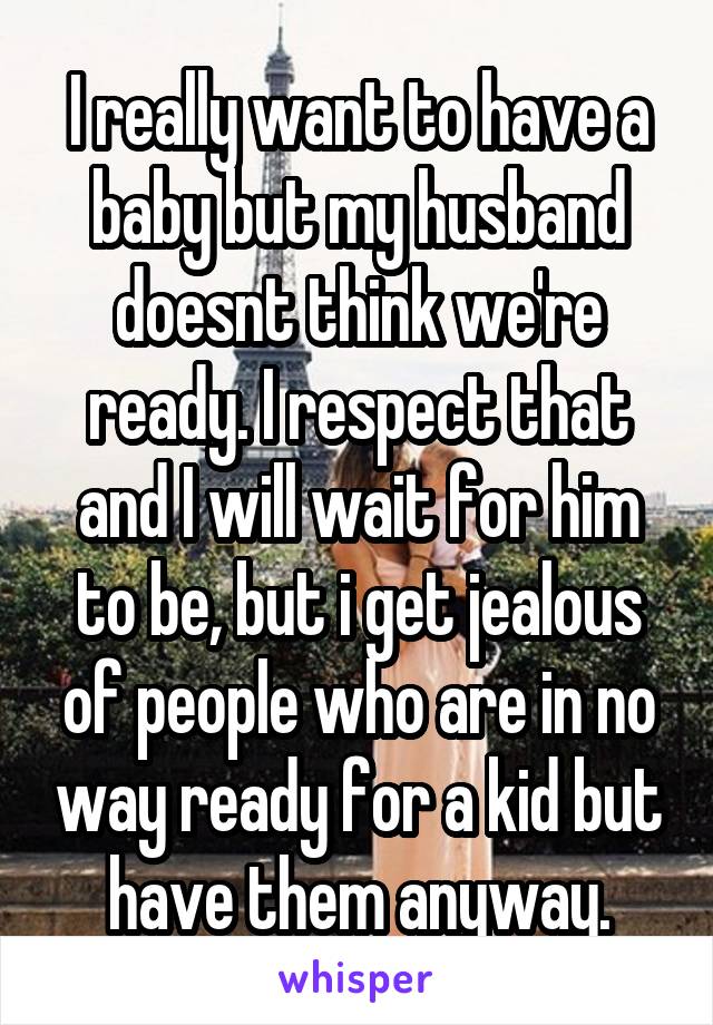 I really want to have a baby but my husband doesnt think we're ready. I respect that and I will wait for him to be, but i get jealous of people who are in no way ready for a kid but have them anyway.