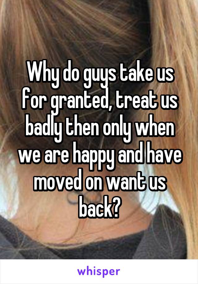 Why do guys take us for granted, treat us badly then only when we are happy and have moved on want us back?