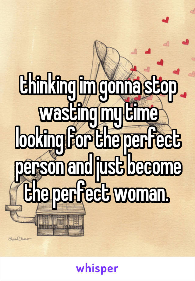 thinking im gonna stop wasting my time looking for the perfect person and just become the perfect woman. 