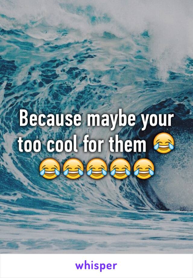 Because maybe your too cool for them 😂😂😂😂😂😂
