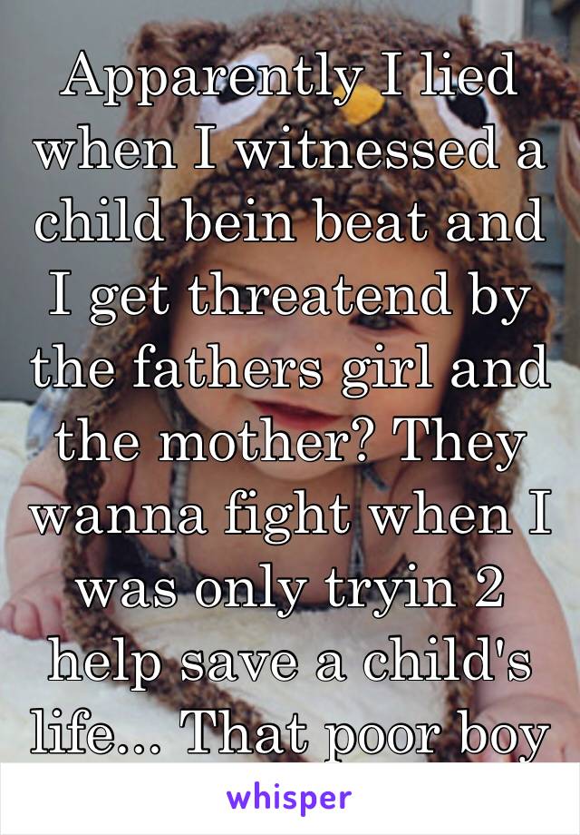 Apparently I lied when I witnessed a child bein beat and I get threatend by the fathers girl and the mother? They wanna fight when I was only tryin 2 help save a child's life... That poor boy 💔