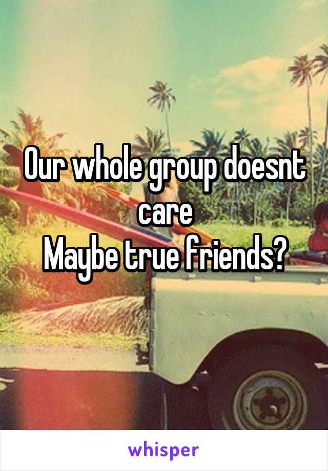 Our whole group doesnt care
Maybe true friends?
