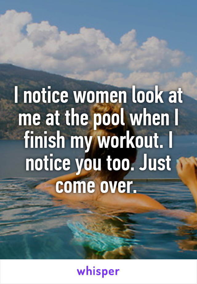 I notice women look at me at the pool when I finish my workout. I notice you too. Just come over. 