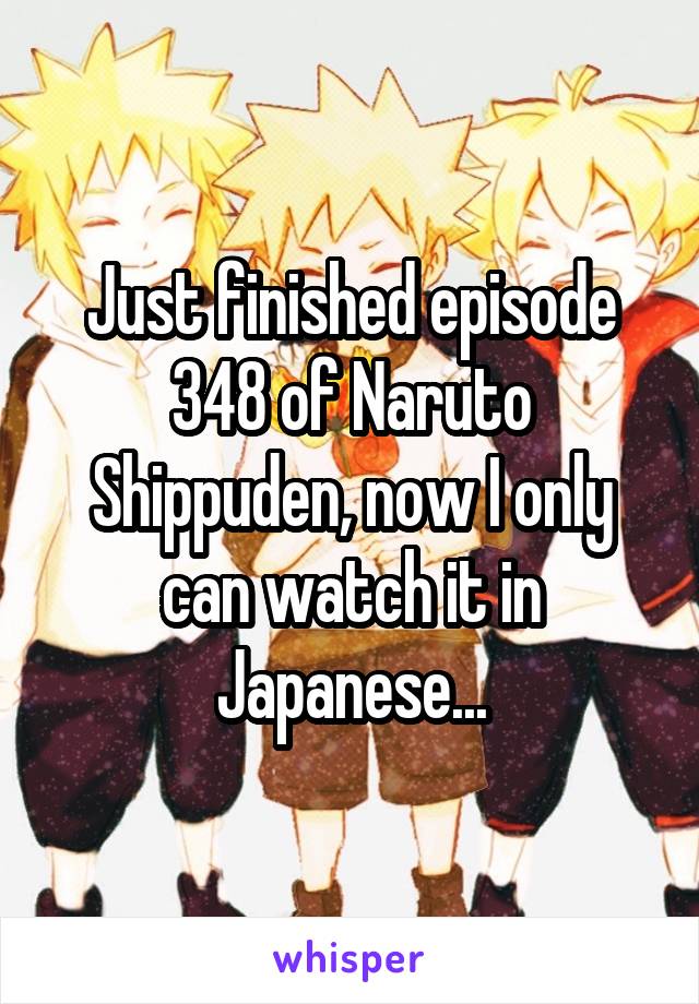 Just finished episode 348 of Naruto Shippuden, now I only can watch it in Japanese...