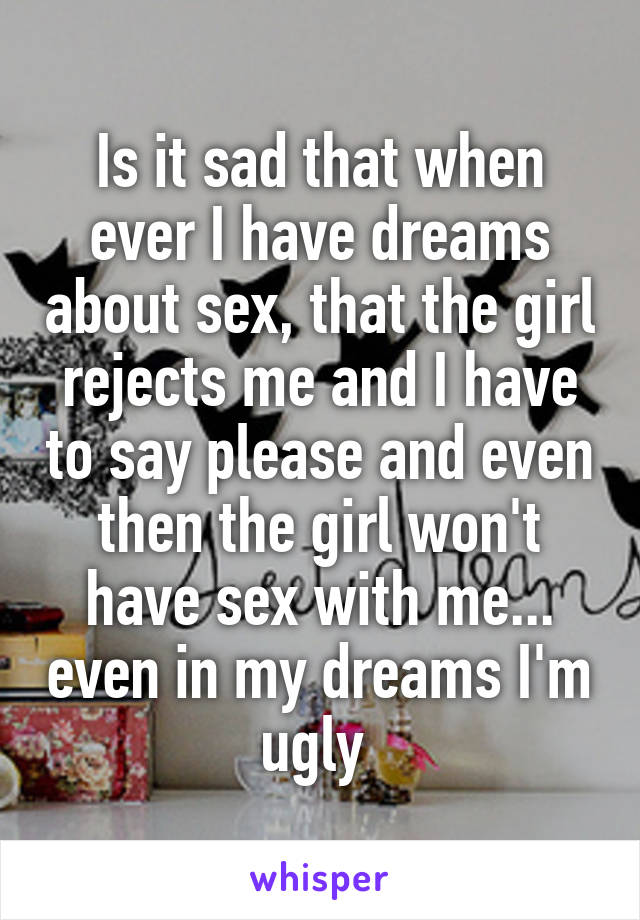 Is it sad that when ever I have dreams about sex, that the girl rejects me and I have to say please and even then the girl won't have sex with me... even in my dreams I'm ugly 