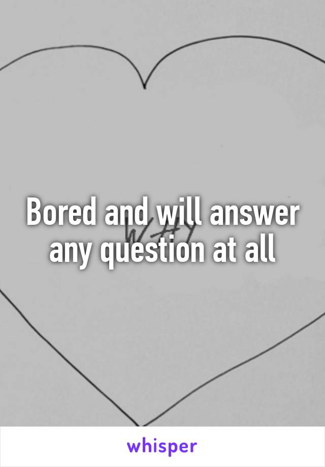 Bored and will answer any question at all