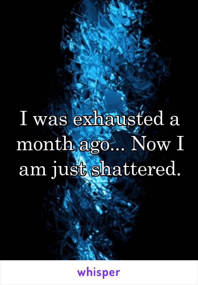 I was exhausted a month ago... Now I am just shattered.