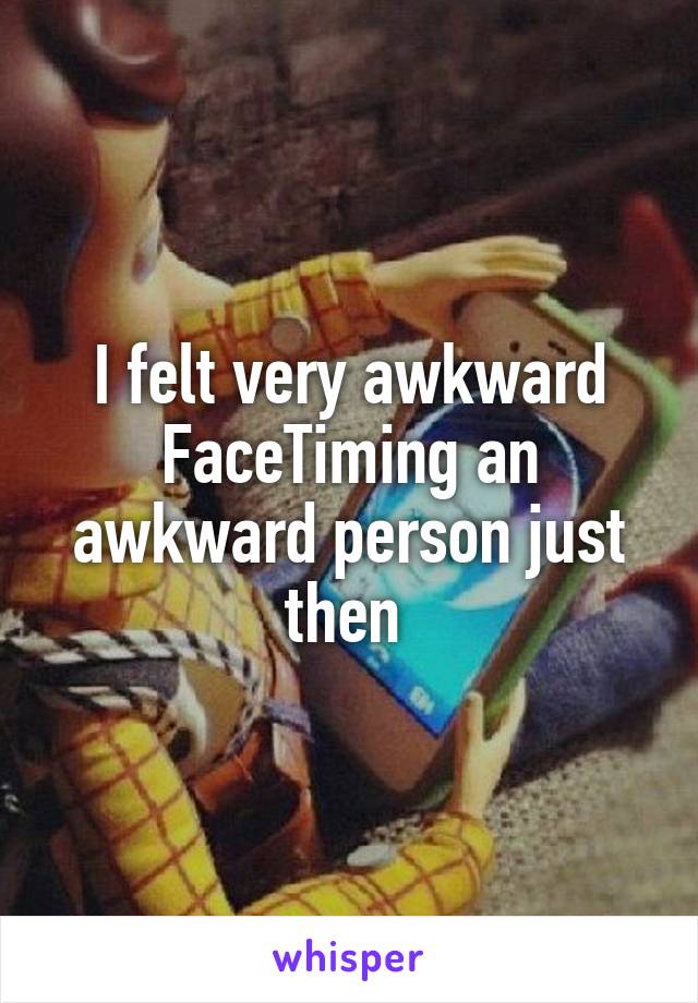 I felt very awkward FaceTiming an awkward person just then 