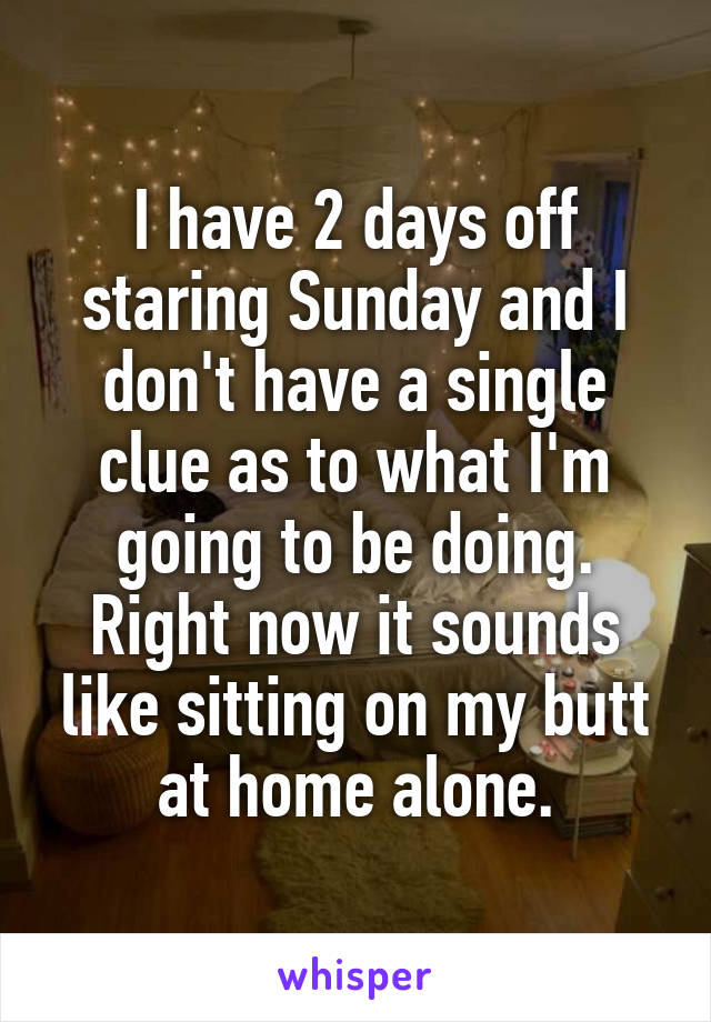 I have 2 days off staring Sunday and I don't have a single clue as to what I'm going to be doing. Right now it sounds like sitting on my butt at home alone.