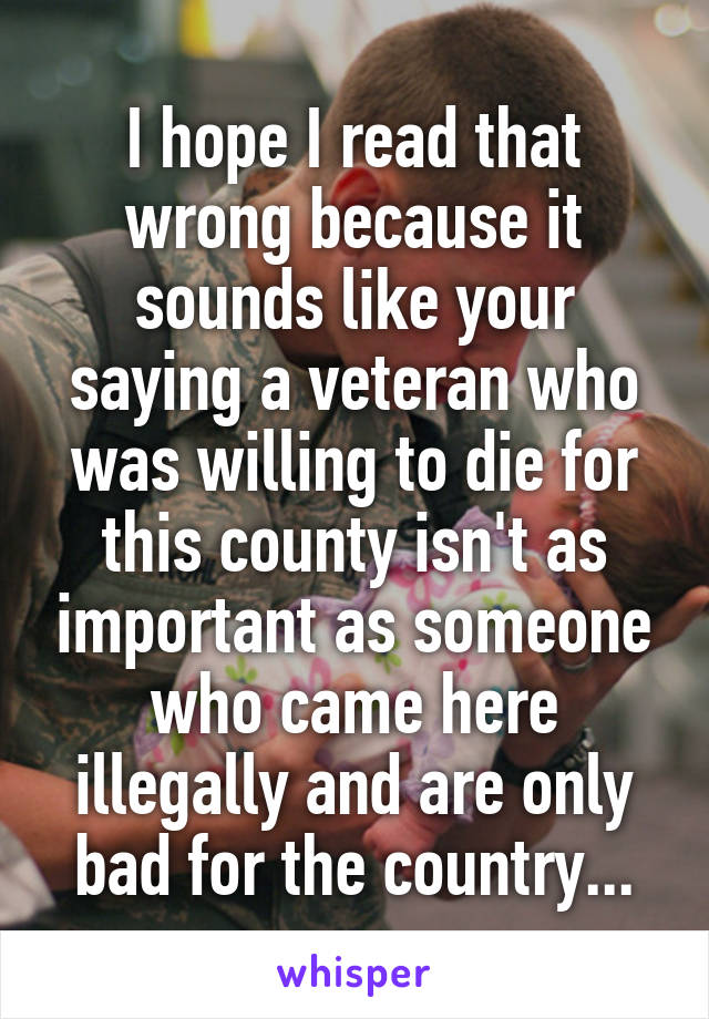 I hope I read that wrong because it sounds like your saying a veteran who was willing to die for this county isn't as important as someone who came here illegally and are only bad for the country...