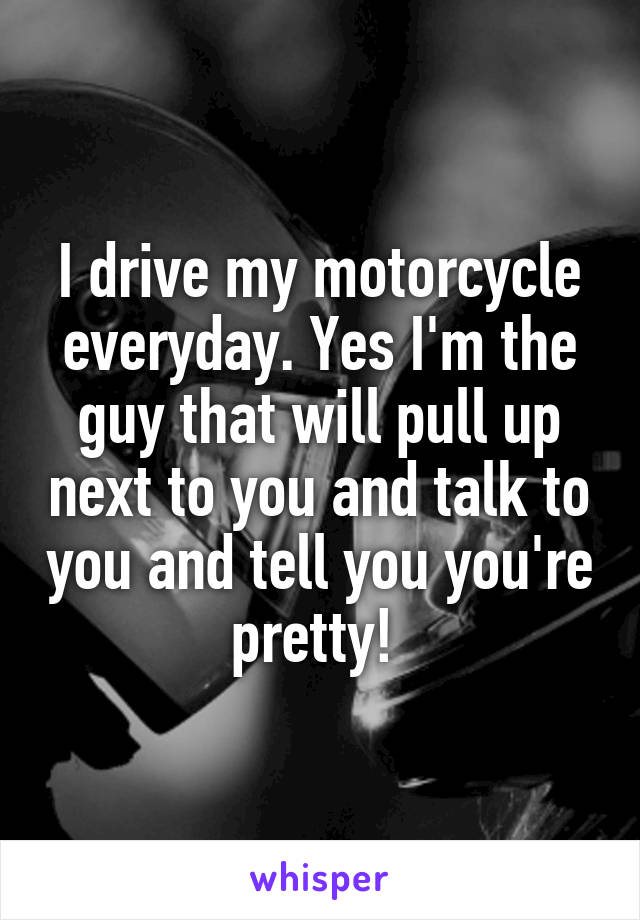 I drive my motorcycle everyday. Yes I'm the guy that will pull up next to you and talk to you and tell you you're pretty! 